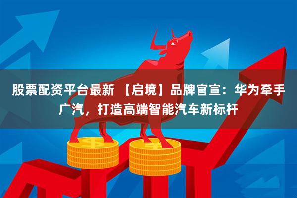 股票配资平台最新 【启境】品牌官宣：华为牵手广汽，打造高端智能汽车新标杆