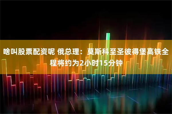 啥叫股票配资呢 俄总理：莫斯科至圣彼得堡高铁全程将约为2小时15分钟
