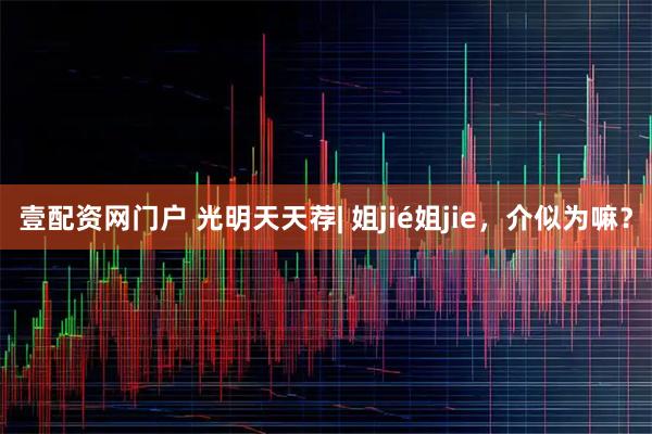 壹配资网门户 光明天天荐| 姐jié姐jie,介似为嘛?