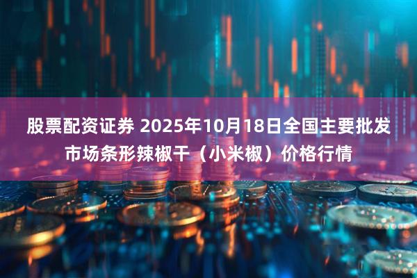 股票配资证券 2025年10月18日全国主要批发市场条形辣椒干（小米椒）价格行情