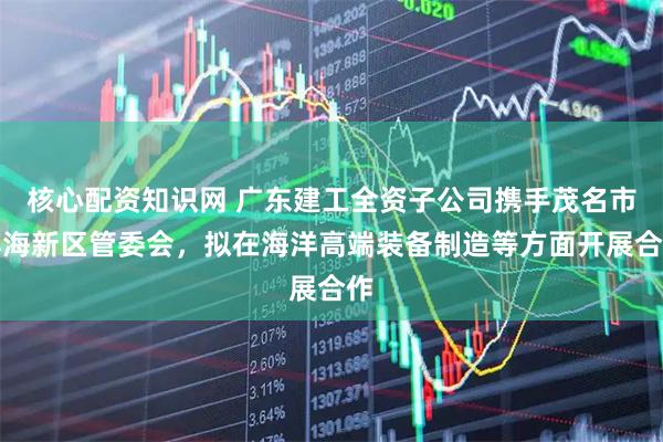 核心配资知识网 广东建工全资子公司携手茂名市滨海新区管委会，拟在海洋高端装备制造等方面开展合作