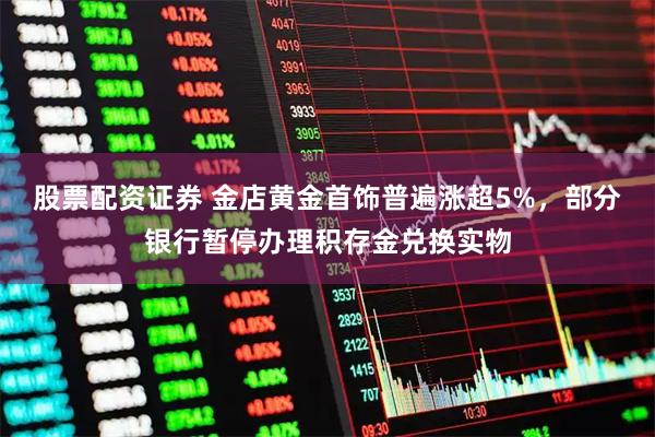 股票配资证券 金店黄金首饰普遍涨超5%,部分银行暂停办理积存金兑换实物