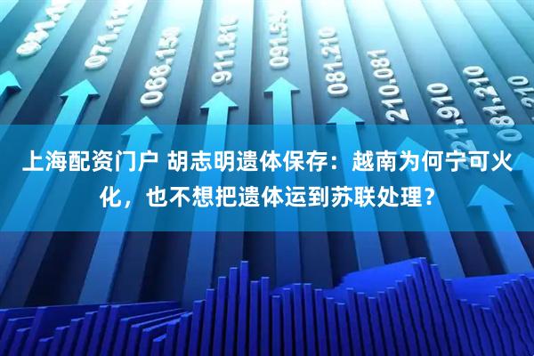 上海配资门户 胡志明遗体保存:越南为何宁可火化,也不想把遗体运到苏联处理?