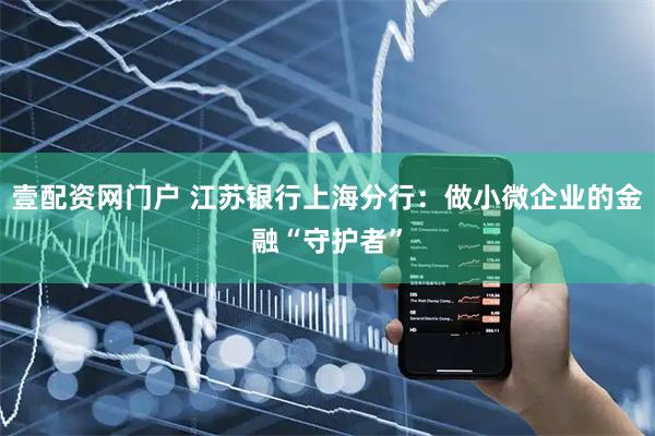 壹配资网门户 江苏银行上海分行：做小微企业的金融“守护者”